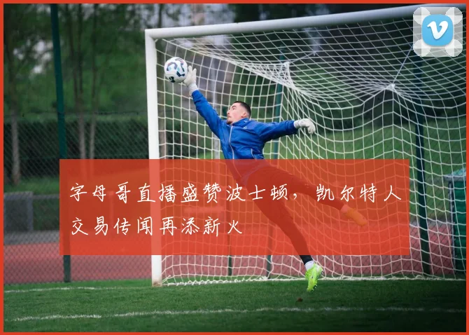 字母哥直播盛赞波士顿，凯尔特人交易传闻再添新火