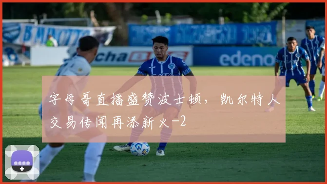 字母哥直播盛赞波士顿，凯尔特人交易传闻再添新火