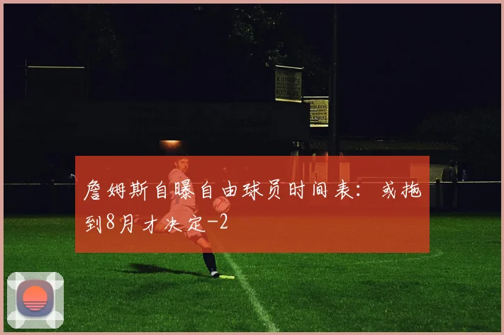 詹姆斯自曝自由球员时间表：或拖到8月才决定