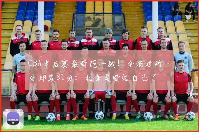 CBA季后赛最奇葩一战！全场进两三分却轰81分：北京是输给自己了
