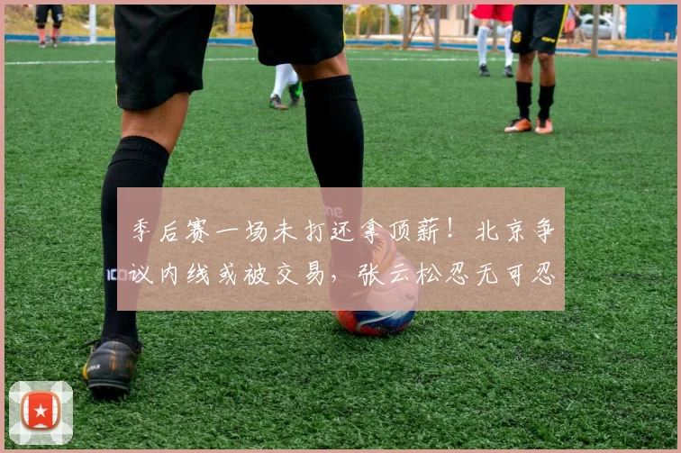 季后赛一场未打还拿顶薪！北京争议内线或被交易，张云松忍无可忍