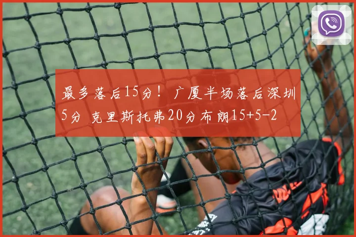 最多落后15分！广厦半场落后深圳5分 克里斯托弗20分布朗15+5