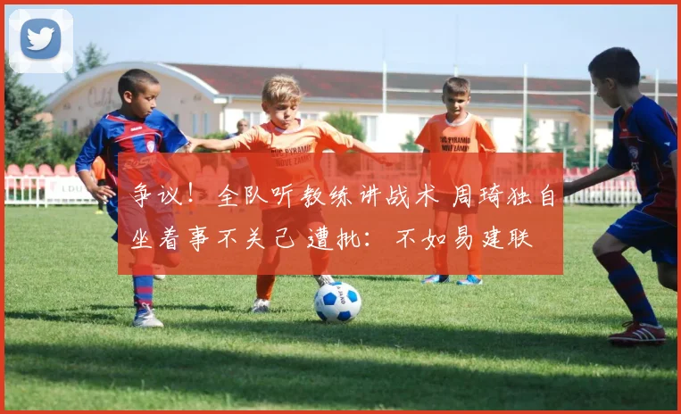 争议！全队听教练讲战术 周琦独自坐着事不关己 遭批：不如易建联