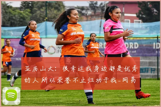 亚历山大：很幸运我身边都是优秀的人 所以荣誉不止归功于我_网易订阅