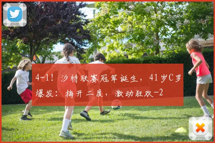 4-1！沙特联赛冠军诞生，41岁C罗爆发：梅开二度，激动狂欢