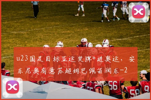 u23国足目标亚运奖牌+进奥运，安东尼奥有意苏超姆巴佩苗润东