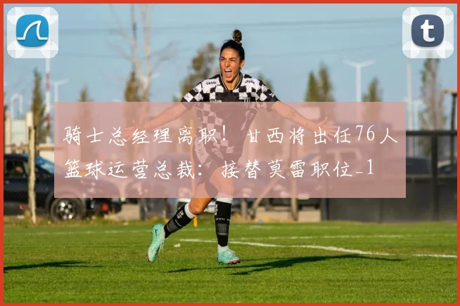 骑士总经理离职！甘西将出任76人篮球运营总裁：接替莫雷职位_1