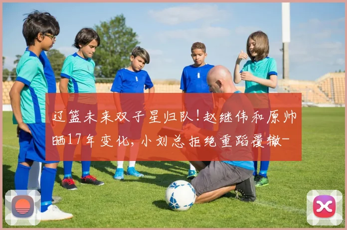 辽篮未来双子星归队!赵继伟和原帅晒17年变化,小刘总拒绝重蹈覆辙