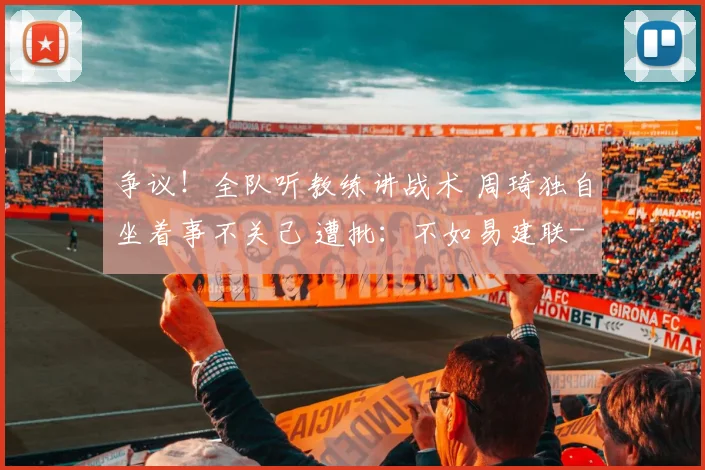 争议！全队听教练讲战术 周琦独自坐着事不关己 遭批：不如易建联