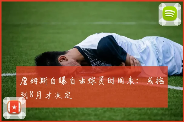 詹姆斯自曝自由球员时间表：或拖到8月才决定