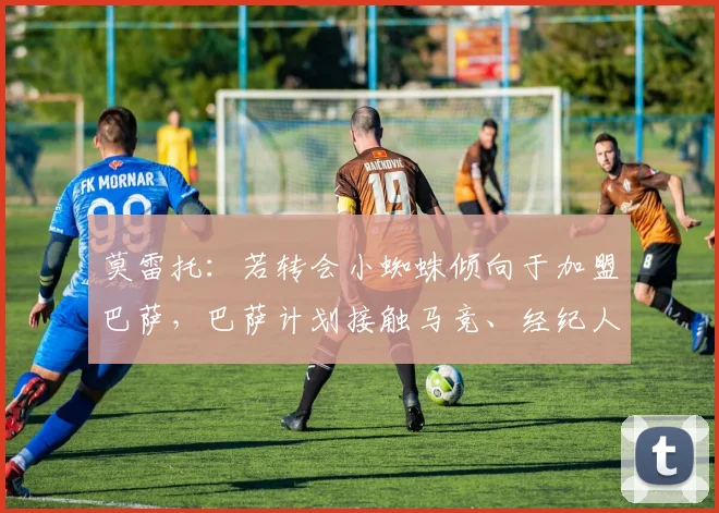莫雷托：若转会小蜘蛛倾向于加盟巴萨，巴萨计划接触马竞、经纪人