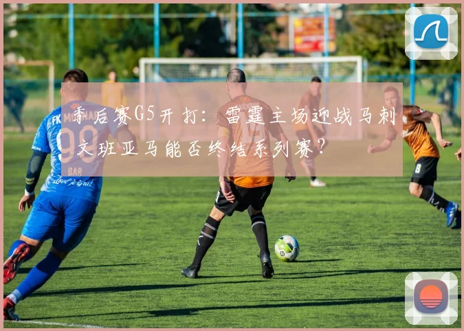 季后赛G5开打：雷霆主场迎战马刺 文班亚马能否终结系列赛？