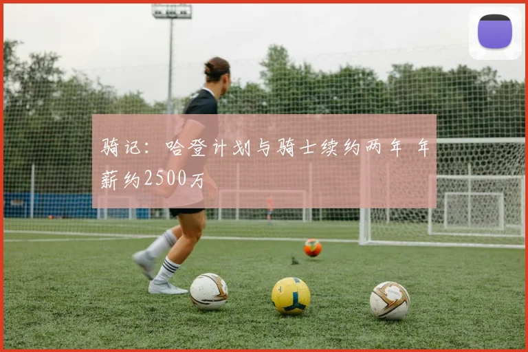 骑记:哈登计划与骑士续约两年 年薪约2500万