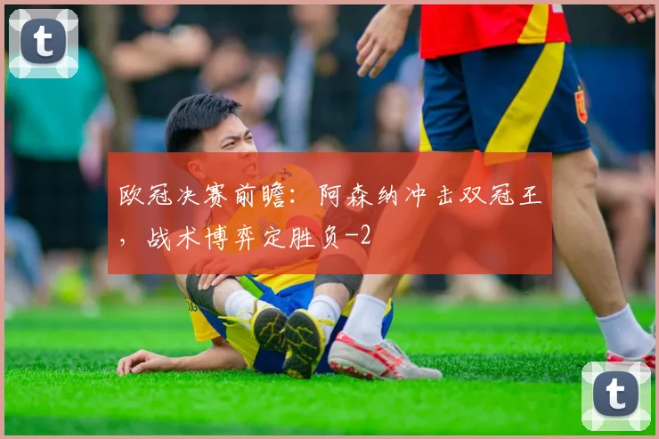 欧冠决赛前瞻：阿森纳冲击双冠王，战术博弈定胜负