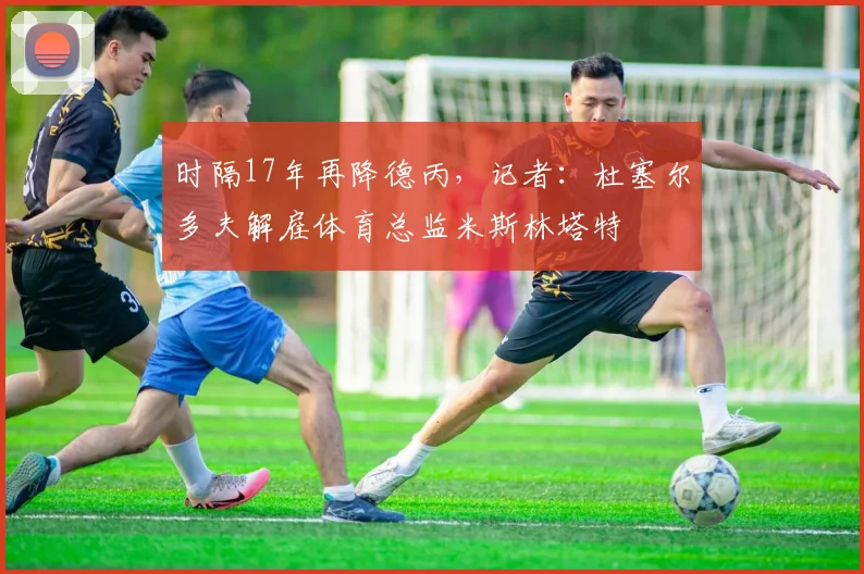 时隔17年再降德丙，记者：杜塞尔多夫解雇体育总监米斯林塔特
