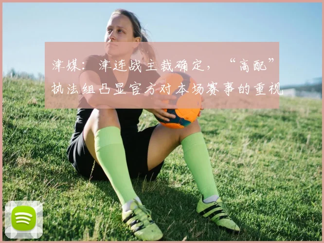 津媒：津连战主裁确定，“高配”执法组凸显官方对本场赛事的重视