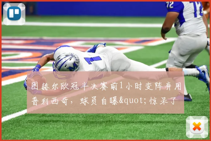 图赫尔欧冠半决赛前1小时变阵弃用普利西奇，球员自曝"惊呆了"