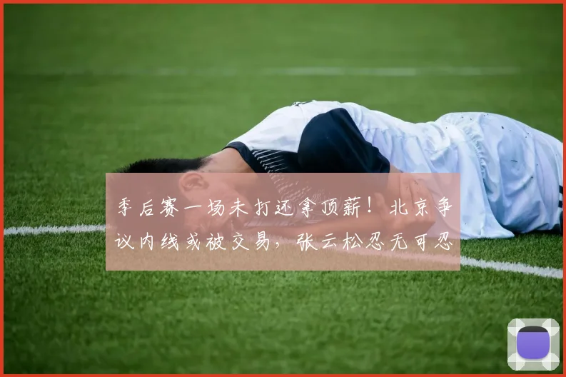 季后赛一场未打还拿顶薪！北京争议内线或被交易，张云松忍无可忍