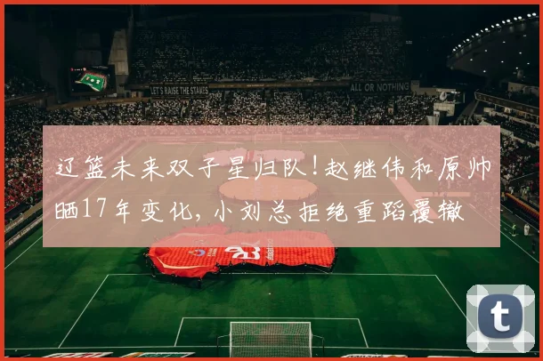 辽篮未来双子星归队!赵继伟和原帅晒17年变化,小刘总拒绝重蹈覆辙
