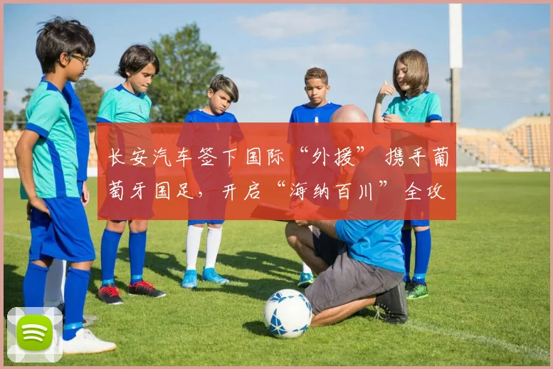 长安汽车签下国际“外援” 携手葡萄牙国足，开启“海纳百川”全攻全守时代