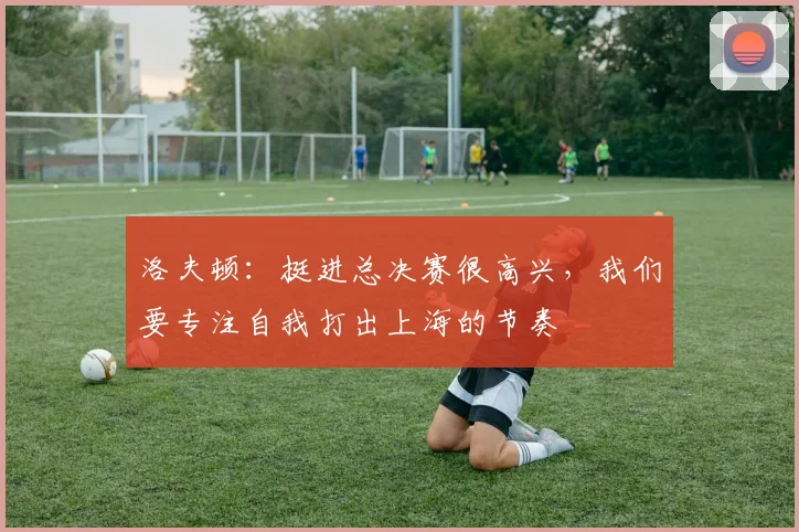 洛夫顿：挺进总决赛很高兴，我们要专注自我打出上海的节奏