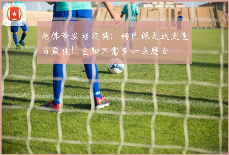 老佛爷发话定调:姆巴佩是这支皇马最佳!金靴只需多一点磨合