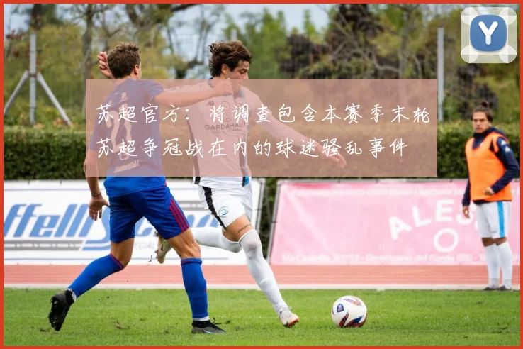 苏超官方：将调查包含本赛季末轮苏超争冠战在内的球迷骚乱事件