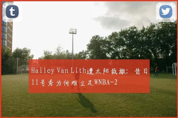 Hailey Van Lith遭太阳裁撤：昔日11号秀为何难立足WNBA