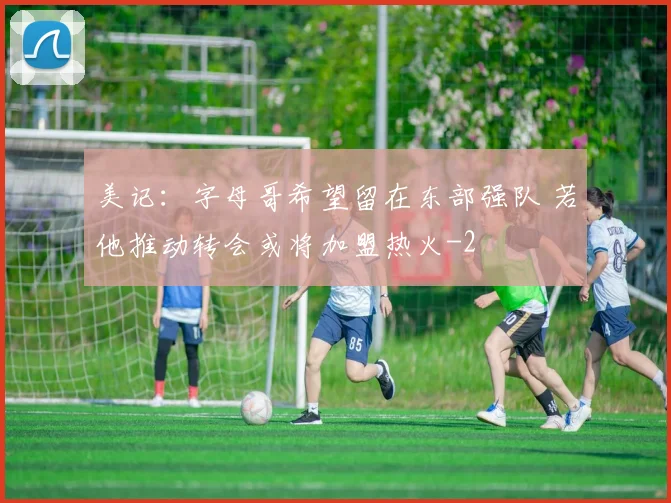 美记：字母哥希望留在东部强队 若他推动转会或将加盟热火