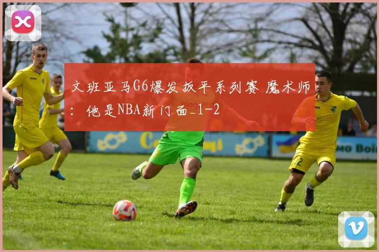 文班亚马G6爆发扳平系列赛 魔术师：他是NBA新门面_1