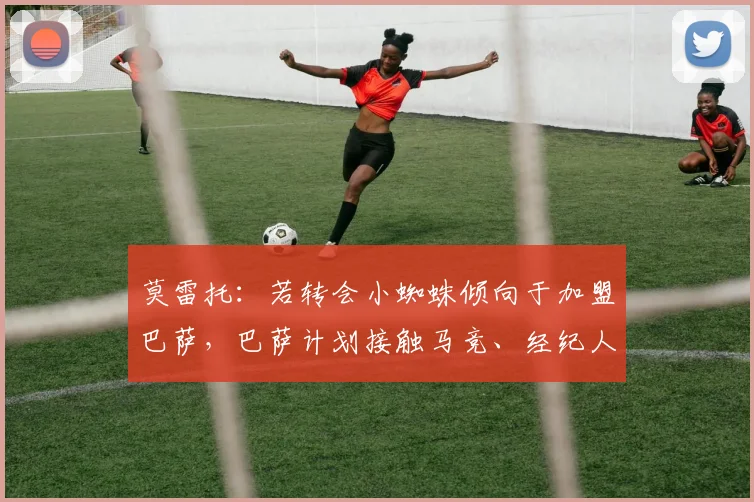 莫雷托：若转会小蜘蛛倾向于加盟巴萨，巴萨计划接触马竞、经纪人