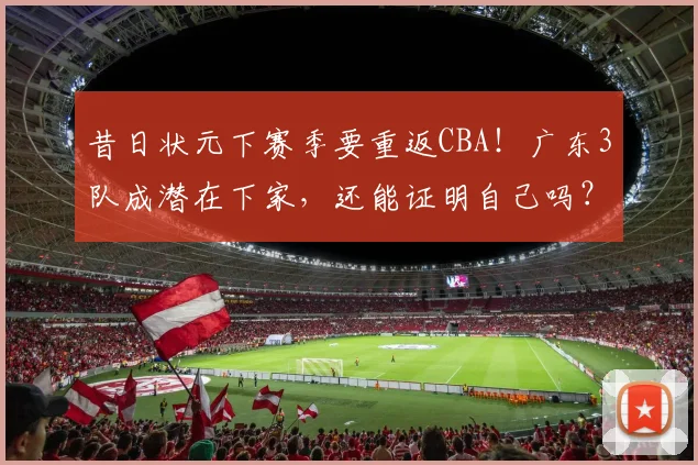 昔日状元下赛季要重返CBA!广东3队成潜在下家,还能证明自己吗?