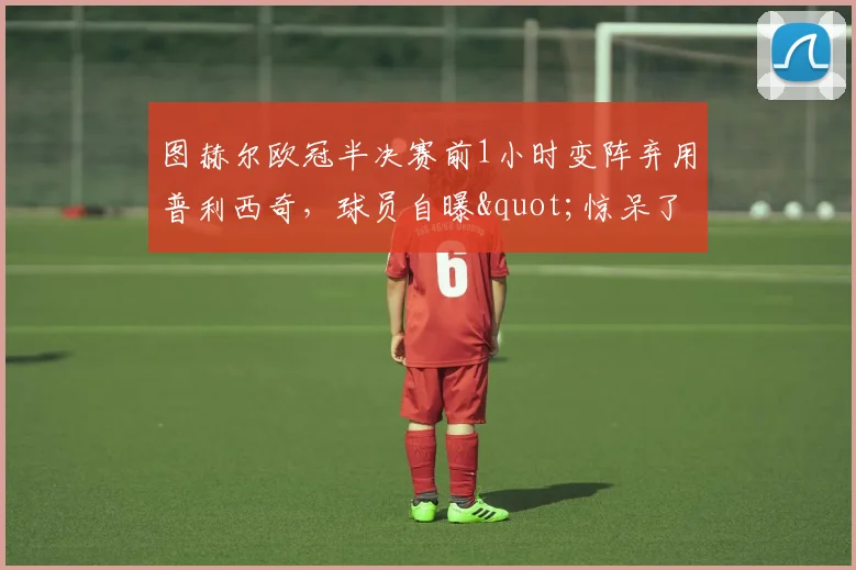 图赫尔欧冠半决赛前1小时变阵弃用普利西奇，球员自曝"惊呆了"