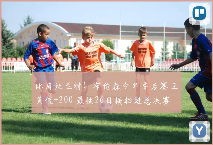 比肩杜兰特！布伦森今年季后赛正负值+200 最快26日横扫进总决赛