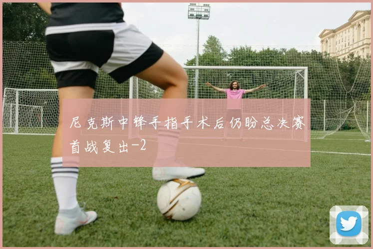 尼克斯中锋手指手术后仍盼总决赛首战复出