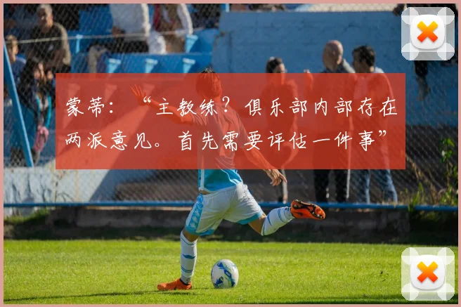 蒙蒂:“主教练?俱乐部内部存在两派意见。首先需要评估一件事”