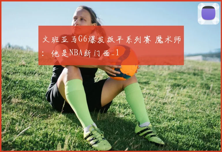 文班亚马G6爆发扳平系列赛 魔术师：他是NBA新门面_1