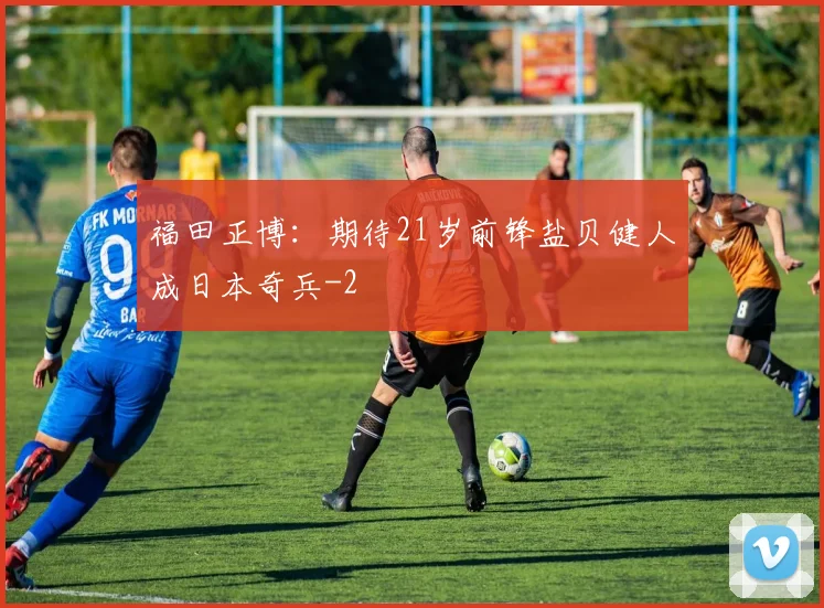 福田正博：期待21岁前锋盐贝健人成日本奇兵