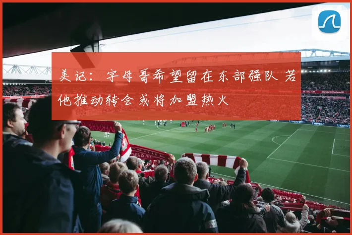 美记：字母哥希望留在东部强队 若他推动转会或将加盟热火