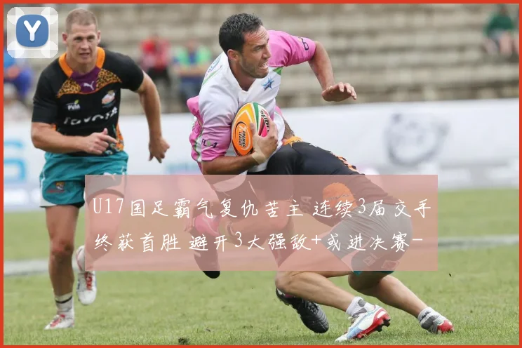U17国足霸气复仇苦主 连续3届交手终获首胜 避开3大强敌+或进决赛
