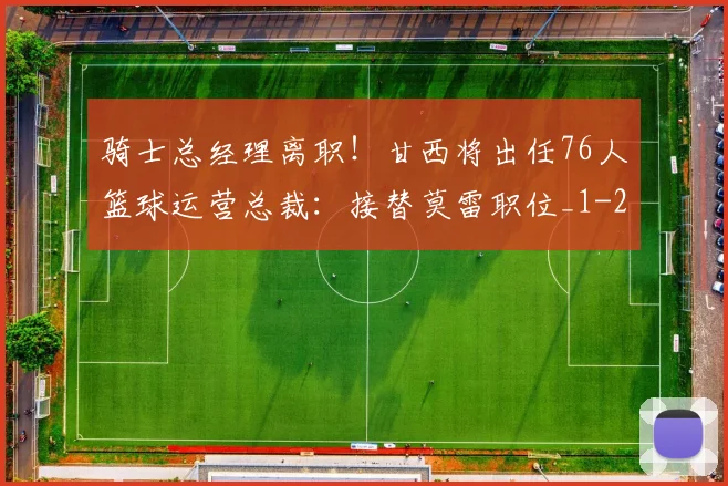 骑士总经理离职！甘西将出任76人篮球运营总裁：接替莫雷职位_1
