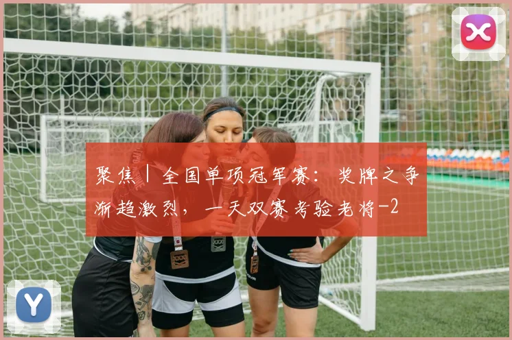 聚焦｜全国单项冠军赛：奖牌之争渐趋激烈，一天双赛考验老将