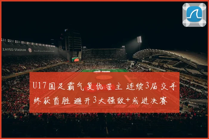 U17国足霸气复仇苦主 连续3届交手终获首胜 避开3大强敌+或进决赛