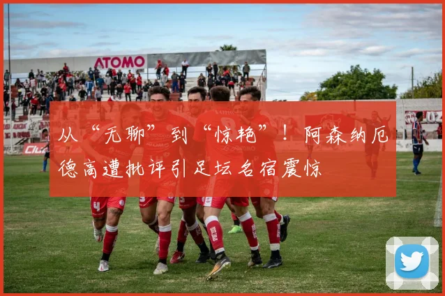从“无聊”到“惊艳”！阿森纳厄德高遭批评引足坛名宿震惊