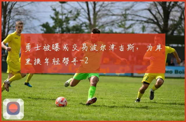 勇士被曝或交易波尔津吉斯,为库里换年轻帮手