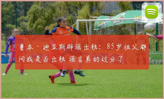 鲁本·迪亚斯辟谣出轨：85岁祖父都问我是否出轨 谣言真的过分了