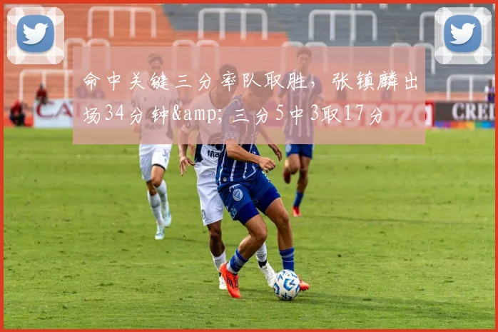 命中关键三分率队取胜，张镇麟出场34分钟&amp;三分5中3取17分