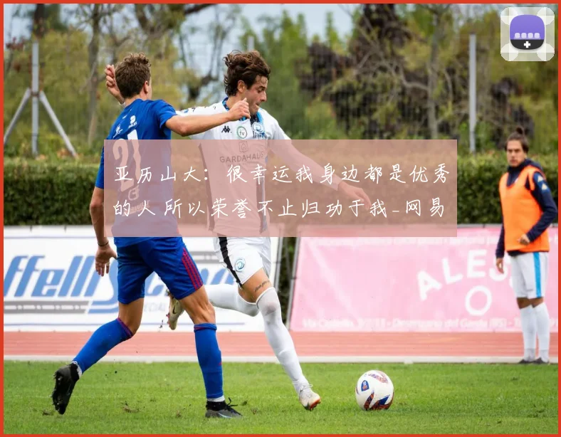 亚历山大：很幸运我身边都是优秀的人 所以荣誉不止归功于我_网易订阅