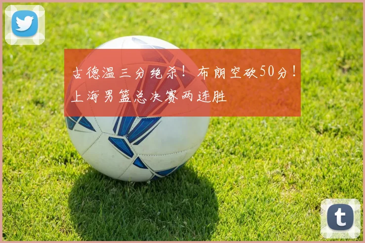 古德温三分绝杀！布朗空砍50分！上海男篮总决赛两连胜