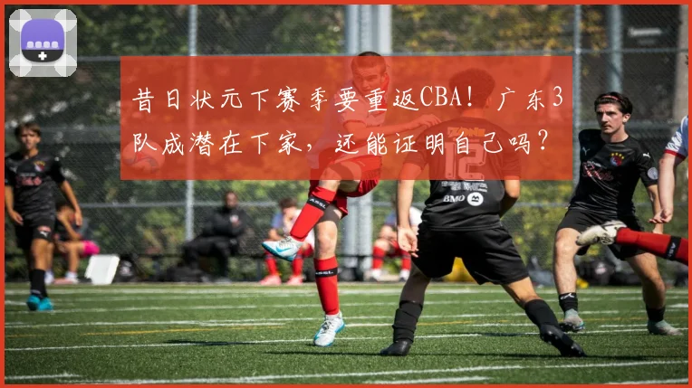 昔日状元下赛季要重返CBA!广东3队成潜在下家,还能证明自己吗?